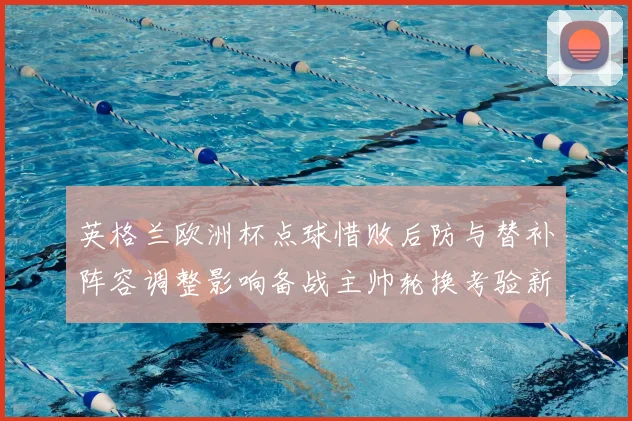 英格兰欧洲杯点球惜败后防与替补阵容调整影响备战主帅轮换考验新人