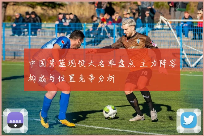 中国男篮现役大名单盘点 主力阵容构成与位置竞争分析