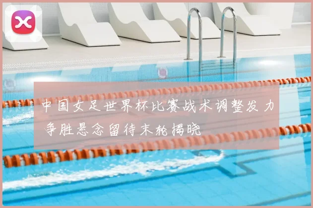 中国女足世界杯比赛战术调整发力 争胜悬念留待末轮揭晓