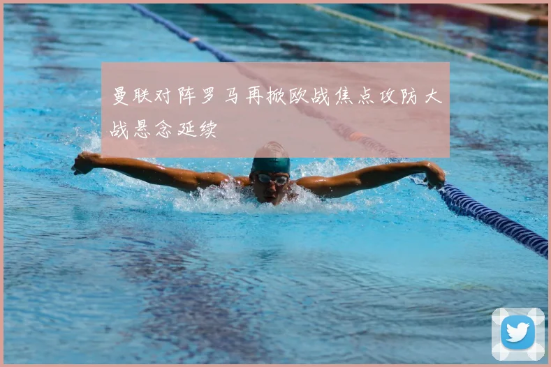 曼联对阵罗马再掀欧战焦点攻防大战悬念延续