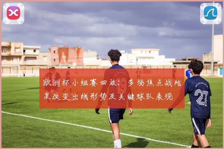 欧洲杯小组赛回放：多场焦点战结果改变出线形势及关键球队表现