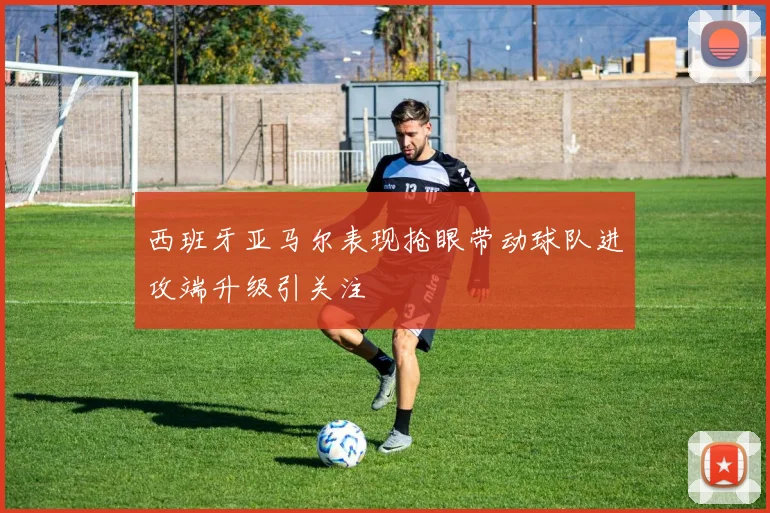 西班牙亚马尔表现抢眼带动球队进攻端升级引关注