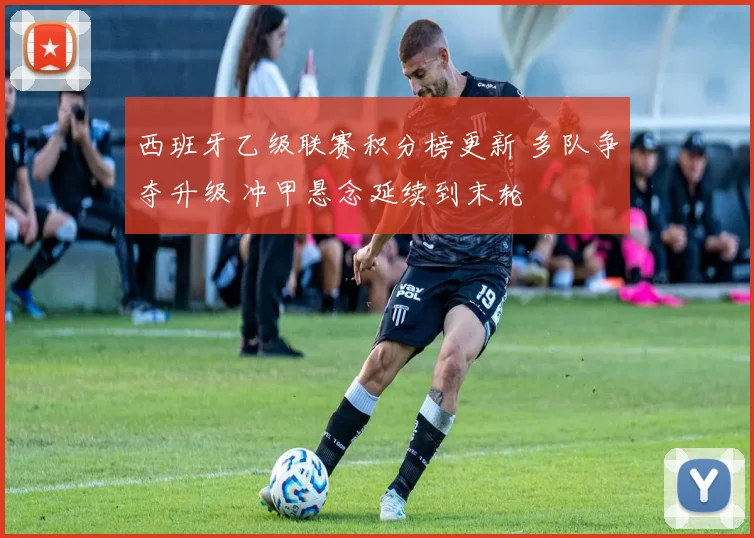 西班牙乙级联赛积分榜更新 多队争夺升级 冲甲悬念延续到末轮