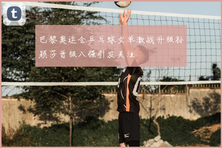 巴黎奥运会乒乓球女单激战升级孙颖莎晋级八强引发关注