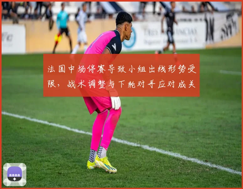 法国中场停赛导致小组出线形势受限，战术调整与下轮对手应对成关键