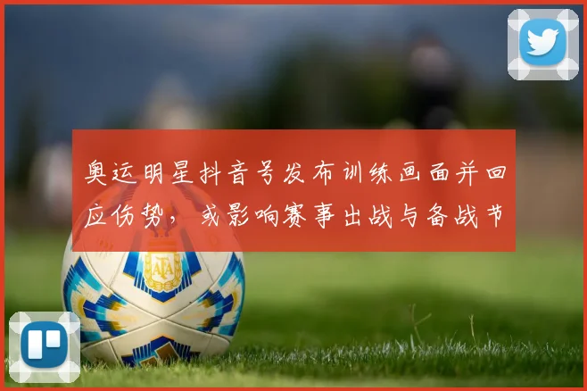 奥运明星抖音号发布训练画面并回应伤势，或影响赛事出战与备战节奏
