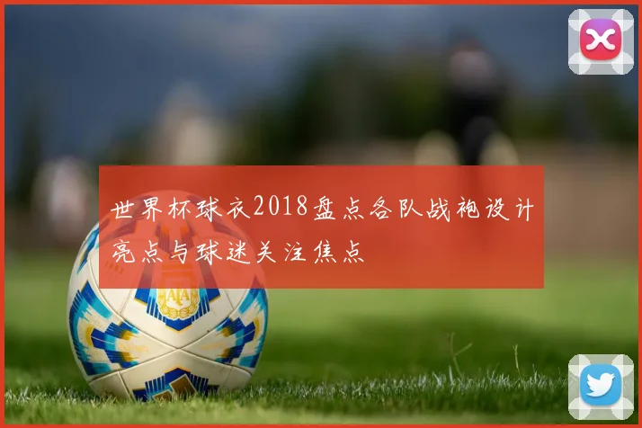 世界杯球衣2018盘点各队战袍设计亮点与球迷关注焦点