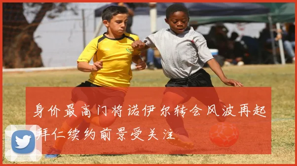 身价最高门将诺伊尔转会风波再起 拜仁续约前景受关注