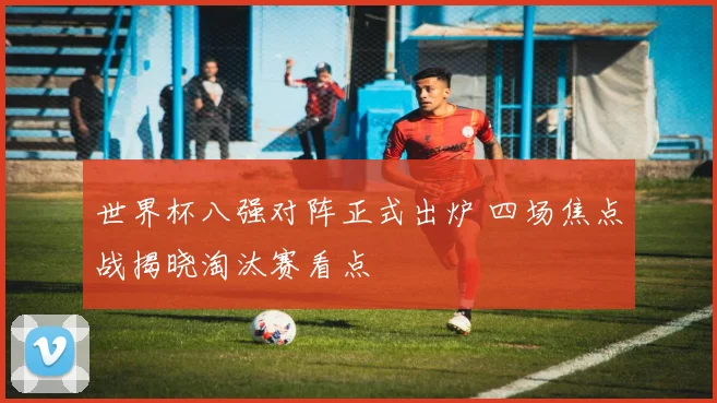 世界杯八强对阵正式出炉 四场焦点战揭晓淘汰赛看点