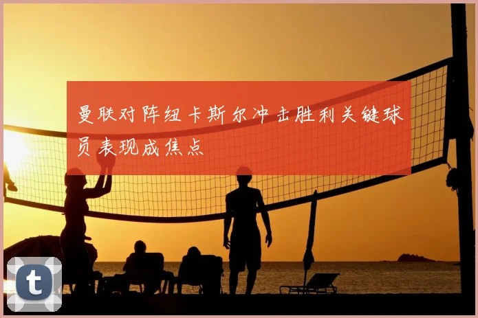 曼联对阵纽卡斯尔冲击胜利关键球员表现成焦点