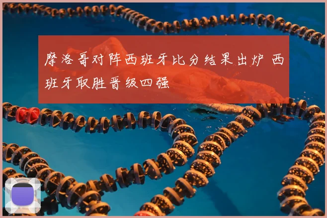 摩洛哥对阵西班牙比分结果出炉 西班牙取胜晋级四强