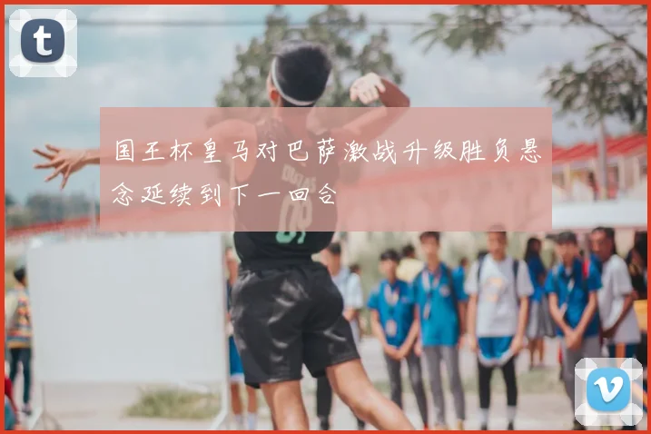 国王杯皇马对巴萨激战升级胜负悬念延续到下一回合