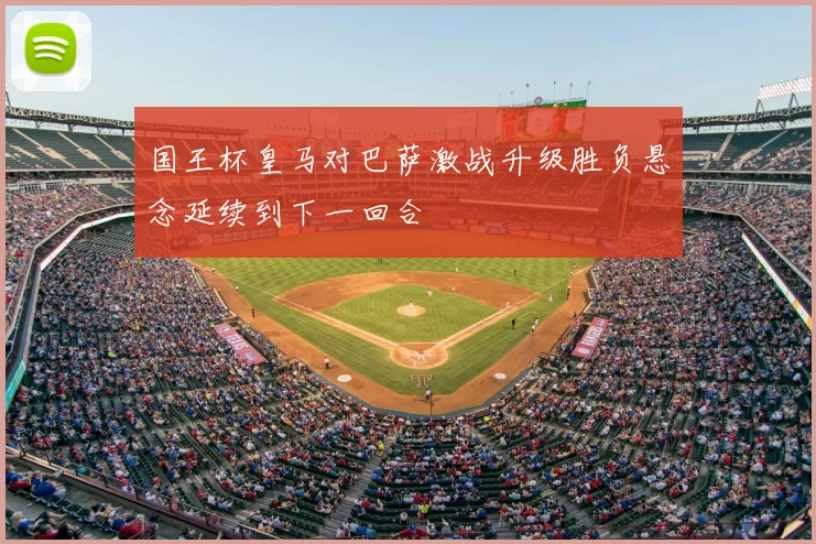 国王杯皇马对巴萨激战升级胜负悬念延续到下一回合