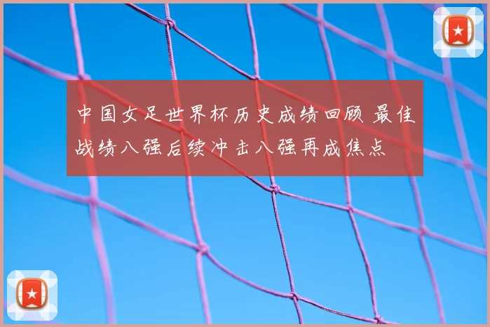 中国女足世界杯历史成绩回顾 最佳战绩八强后续冲击八强再成焦点