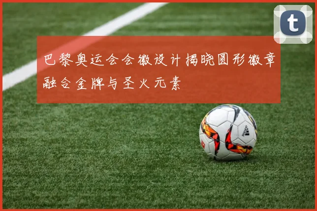 巴黎奥运会会徽设计揭晓圆形徽章融合金牌与圣火元素