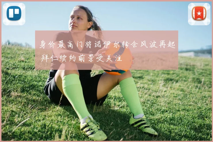身价最高门将诺伊尔转会风波再起 拜仁续约前景受关注