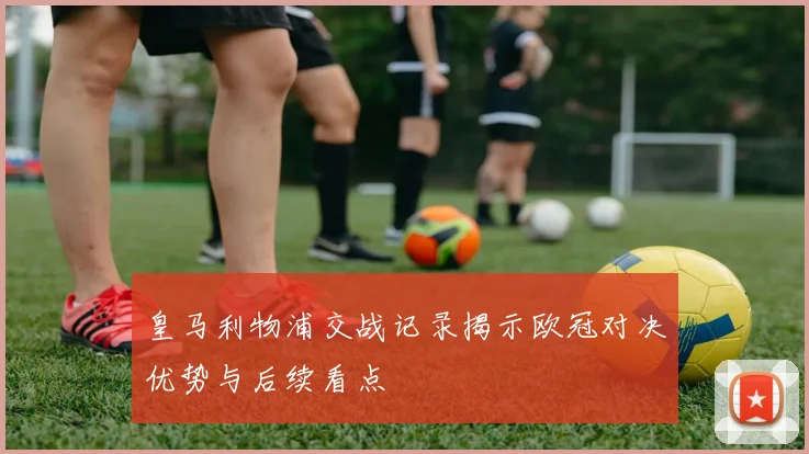 皇马利物浦交战记录揭示欧冠对决优势与后续看点