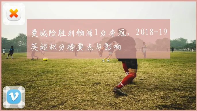 曼城险胜利物浦1分夺冠，2018-19英超积分榜要点与影响