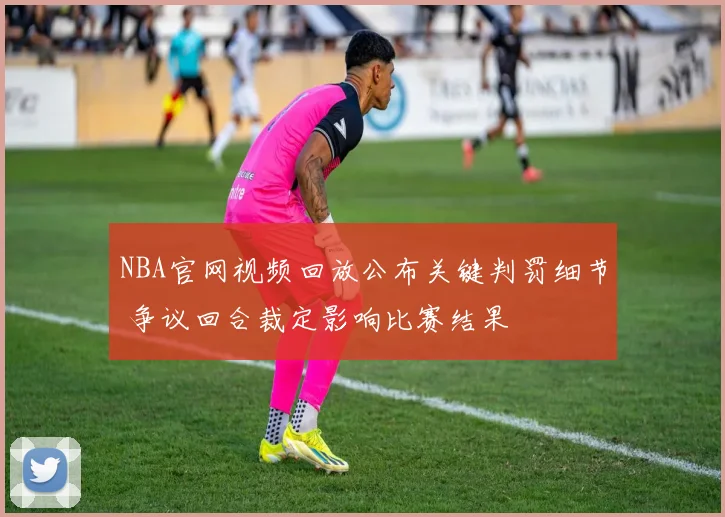 NBA官网视频回放公布关键判罚细节 争议回合裁定影响比赛结果