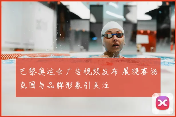 巴黎奥运会广告视频发布 展现赛场氛围与品牌形象引关注