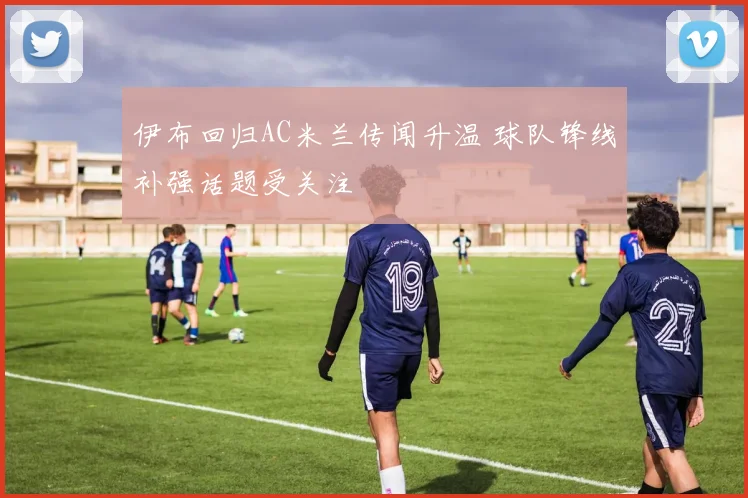 伊布回归AC米兰传闻升温 球队锋线补强话题受关注
