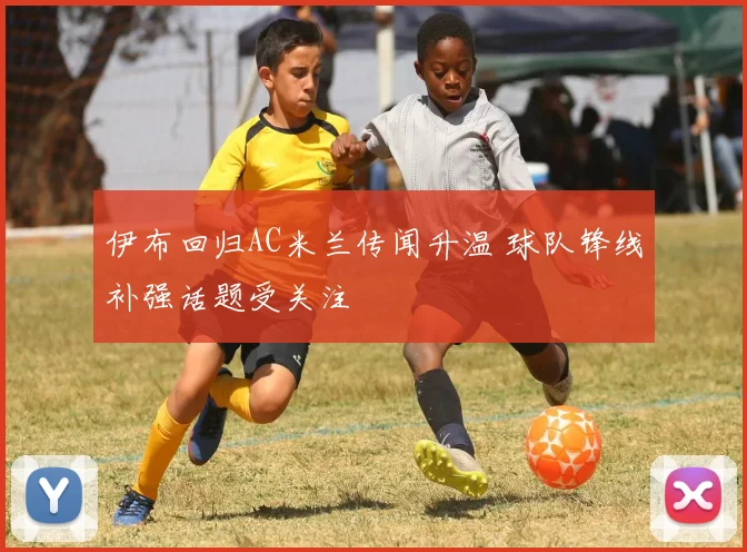 伊布回归AC米兰传闻升温 球队锋线补强话题受关注