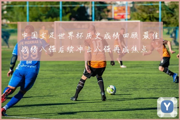 中国女足世界杯历史成绩回顾 最佳战绩八强后续冲击八强再成焦点