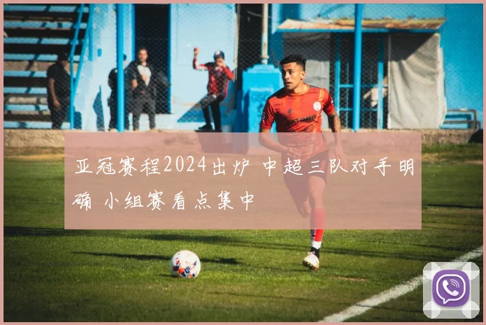 亚冠赛程2024出炉 中超三队对手明确 小组赛看点集中