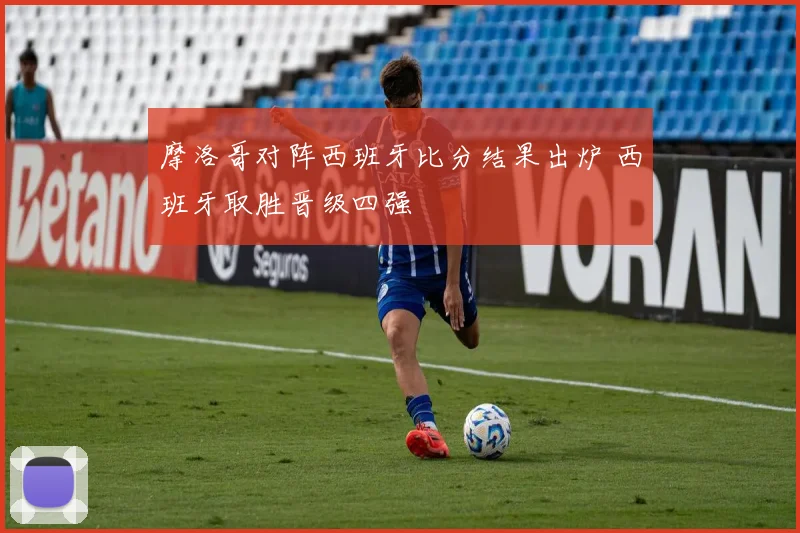 摩洛哥对阵西班牙比分结果出炉 西班牙取胜晋级四强