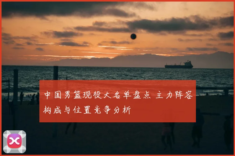 中国男篮现役大名单盘点 主力阵容构成与位置竞争分析