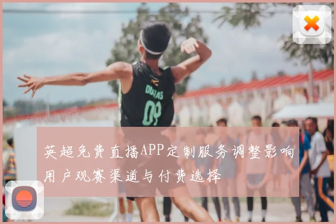 英超免费直播APP定制服务调整影响用户观赛渠道与付费选择