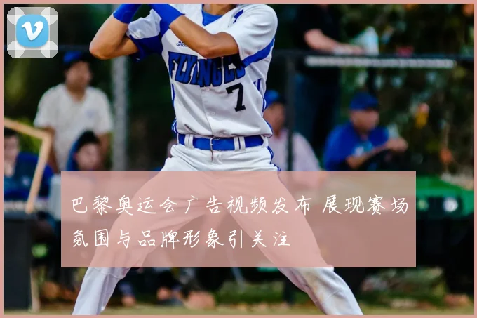 巴黎奥运会广告视频发布 展现赛场氛围与品牌形象引关注