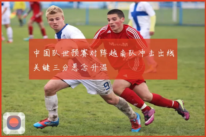 中国队世预赛对阵越南队冲击出线关键三分悬念升温