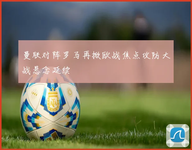 曼联对阵罗马再掀欧战焦点攻防大战悬念延续