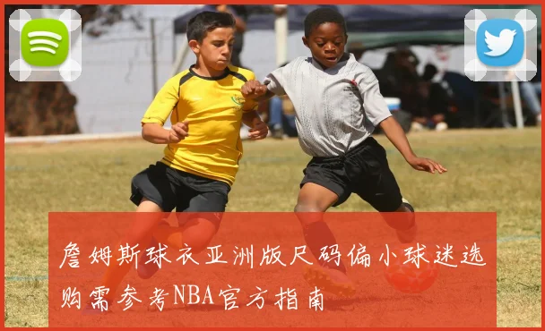 詹姆斯球衣亚洲版尺码偏小球迷选购需参考NBA官方指南