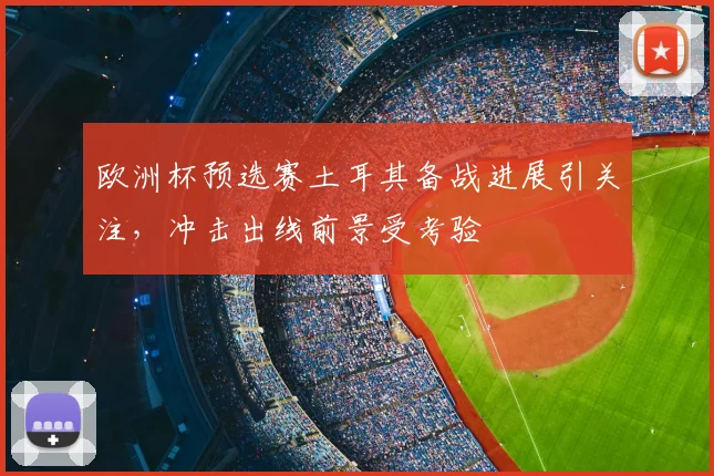 欧洲杯预选赛土耳其备战进展引关注,冲击出线前景受考验