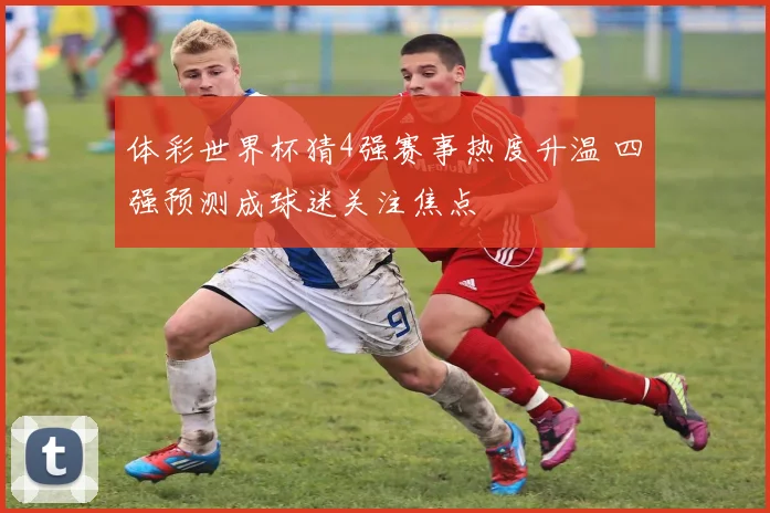 体彩世界杯猜4强赛事热度升温 四强预测成球迷关注焦点