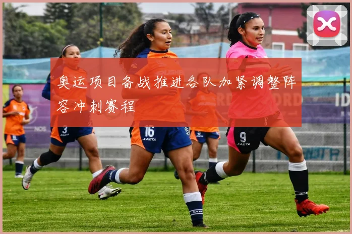 奥运项目备战推进各队加紧调整阵容冲刺赛程