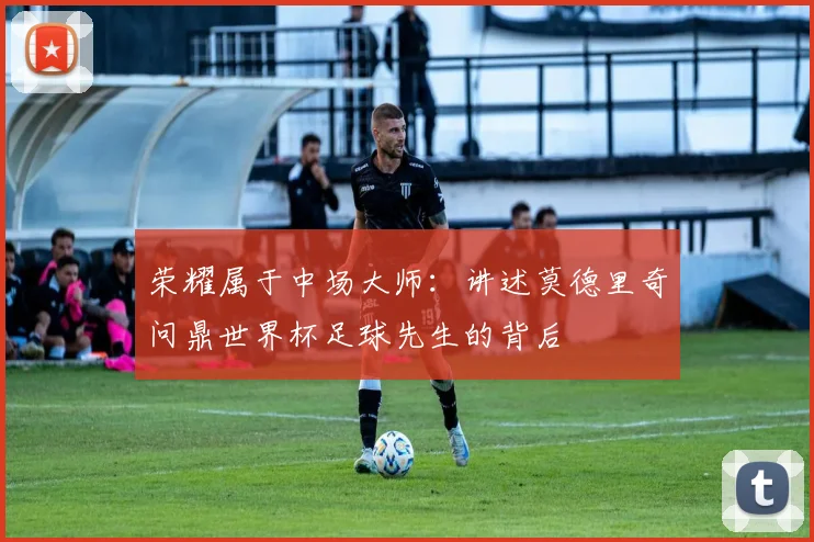 荣耀属于中场大师：讲述莫德里奇问鼎世界杯足球先生的背后