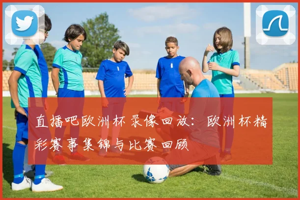 直播吧欧洲杯录像回放：欧洲杯精彩赛事集锦与比赛回顾